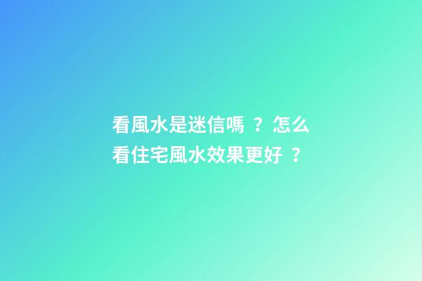 看風水是迷信嗎？怎么看住宅風水效果更好？